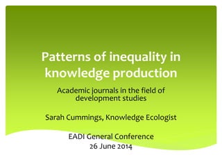 Patterns of inequality in
knowledge production
Academic journals in the field of
development studies
Sarah Cummings, Knowledge Ecologist
EADI General Conference
26 June 2014
 