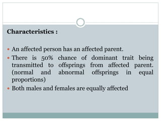 Characteristics :
 An affected person has an affected parent.
 There is 50% chance of dominant trait being
transmitted to offsprings from affected parent.
(normal and abnormal offsprings in equal
proportions)
 Both males and females are equally affected
 