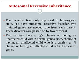 Autosomal Recessive Inheritance
 The recessive trait only expressed in homozygote
state. (To have autosomal recessive disorder, two
mutated genes are needed, one from each parent.
These disorders are passed on by two carriers)
 Two carriers have a 25% chance of having an
unaffected child with 2 normal genes, 50 % chance of
having an unaffected child who is a carrier, 25 %
chance of having an affected child with 2 recessive
genes.
 