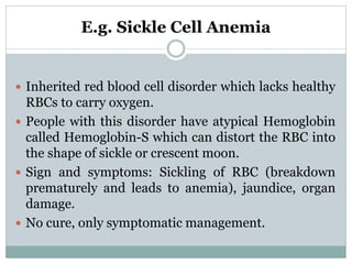 E.g. Sickle Cell Anemia
 Inherited red blood cell disorder which lacks healthy
RBCs to carry oxygen.
 People with this disorder have atypical Hemoglobin
called Hemoglobin-S which can distort the RBC into
the shape of sickle or crescent moon.
 Sign and symptoms: Sickling of RBC (breakdown
prematurely and leads to anemia), jaundice, organ
damage.
 No cure, only symptomatic management.
 