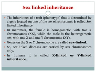Sex linked inheritance
 The inheritance of a trait (phenotype) that is determined by
a gene located on one of the sex chromosomes is called Sex
linked inheritance.
 In mammals, the female is homogametic, with two X
chromosomes (XX), while the male is the heterogametic
sex, with one X and one Y chromosome (XY).
 Genes on the X or Y chromosome are called sex-linked.
 So, sex-linked diseases are carried by sex chromosomes
only.
 In humans it is called X-linked or Y-linked
inheritance.
 