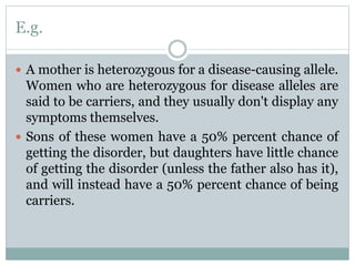 E.g.
 A mother is heterozygous for a disease-causing allele.
Women who are heterozygous for disease alleles are
said to be carriers, and they usually don't display any
symptoms themselves.
 Sons of these women have a 50% percent chance of
getting the disorder, but daughters have little chance
of getting the disorder (unless the father also has it),
and will instead have a 50% percent chance of being
carriers.
 