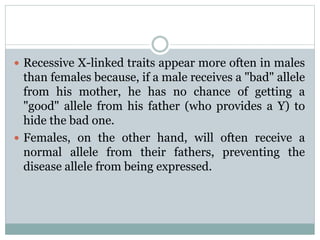  Recessive X-linked traits appear more often in males
than females because, if a male receives a "bad" allele
from his mother, he has no chance of getting a
"good" allele from his father (who provides a Y) to
hide the bad one.
 Females, on the other hand, will often receive a
normal allele from their fathers, preventing the
disease allele from being expressed.
 