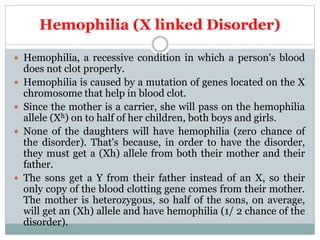 Hemophilia (X linked Disorder)
 Hemophilia, a recessive condition in which a person's blood
does not clot properly.
 Hemophilia is caused by a mutation of genes located on the X
chromosome that help in blood clot.
 Since the mother is a carrier, she will pass on the hemophilia
allele (Xh) on to half of her children, both boys and girls.
 None of the daughters will have hemophilia (zero chance of
the disorder). That's because, in order to have the disorder,
they must get a (Xh) allele from both their mother and their
father.
 The sons get a Y from their father instead of an X, so their
only copy of the blood clotting gene comes from their mother.
The mother is heterozygous, so half of the sons, on average,
will get an (Xh) allele and have hemophilia (1/ 2 chance of the
disorder).
 