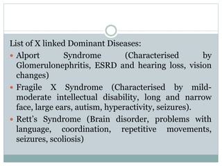 List of X linked Dominant Diseases:
 Alport Syndrome (Characterised by
Glomerulonephritis, ESRD and hearing loss, vision
changes)
 Fragile X Syndrome (Characterised by mild-
moderate intellectual disability, long and narrow
face, large ears, autism, hyperactivity, seizures).
 Rett’s Syndrome (Brain disorder, problems with
language, coordination, repetitive movements,
seizures, scoliosis)
 