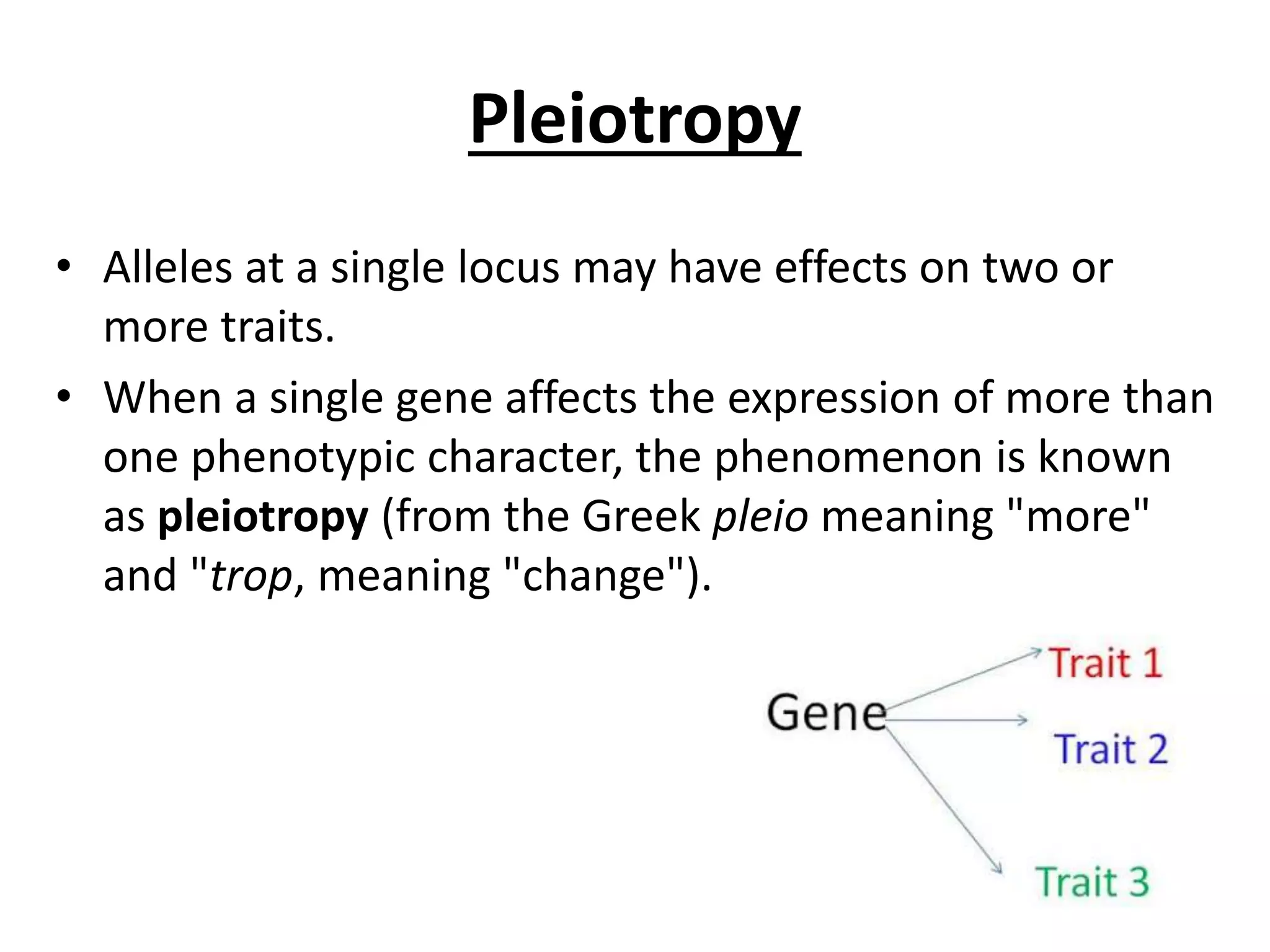 Pleiotropy
• Alleles at a single locus may have effects on two or
more traits.
• When a single gene affects the expression of more than
one phenotypic character, the phenomenon is known
as pleiotropy (from the Greek pleio meaning "more"
and "trop, meaning "change").
 