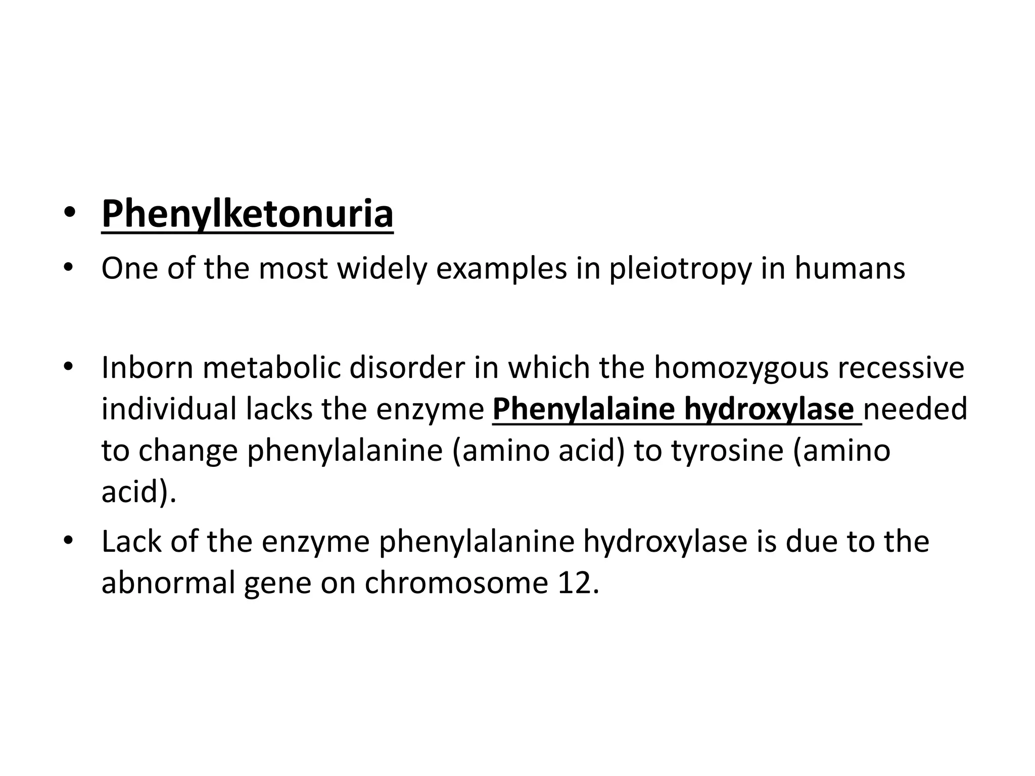 • Phenylketonuria
• One of the most widely examples in pleiotropy in humans
• Inborn metabolic disorder in which the homozygous recessive
individual lacks the enzyme Phenylalaine hydroxylase needed
to change phenylalanine (amino acid) to tyrosine (amino
acid).
• Lack of the enzyme phenylalanine hydroxylase is due to the
abnormal gene on chromosome 12.
 