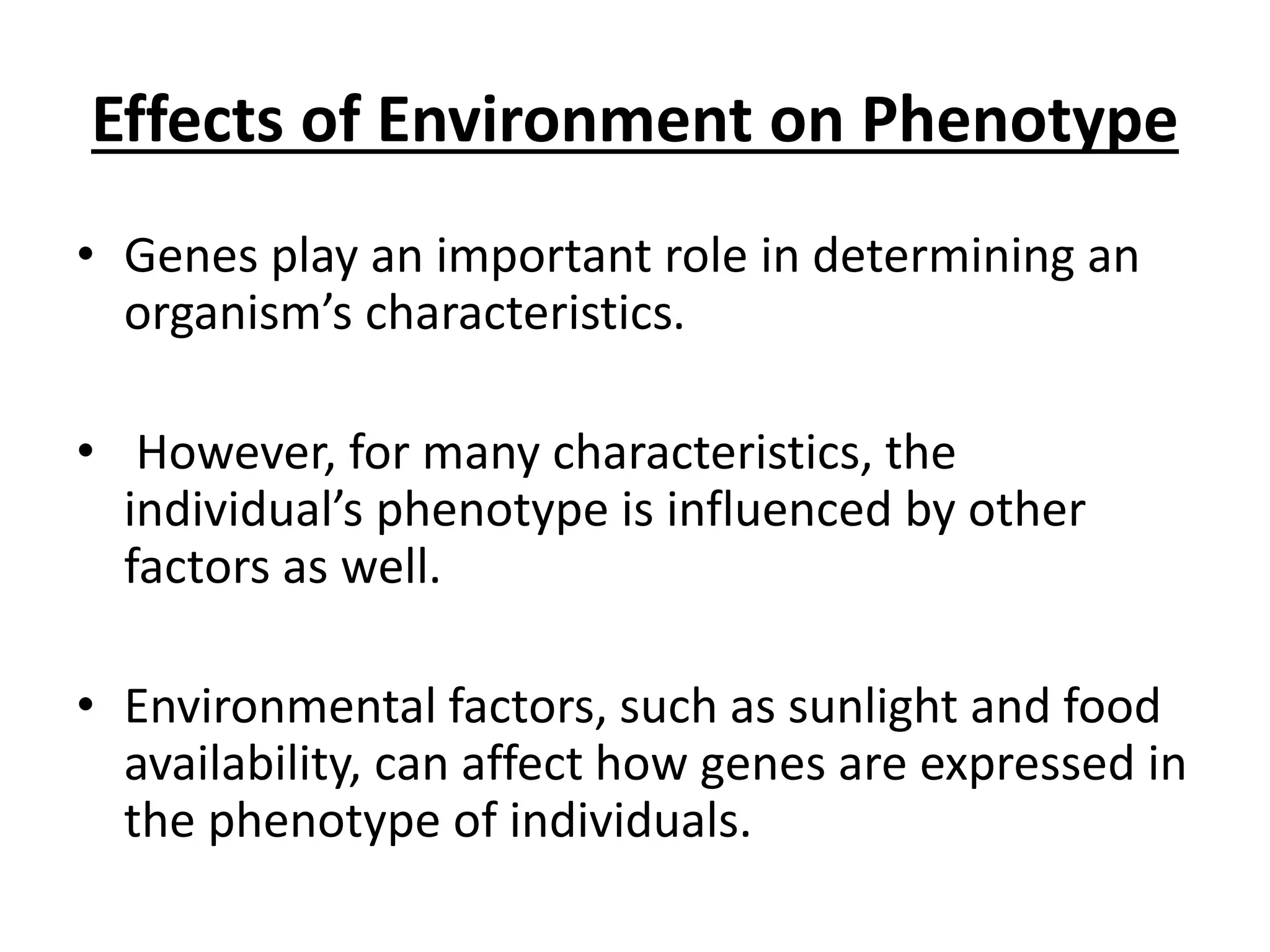 Effects of Environment on Phenotype
• Genes play an important role in determining an
organism’s characteristics.
• However, for many characteristics, the
individual’s phenotype is influenced by other
factors as well.
• Environmental factors, such as sunlight and food
availability, can affect how genes are expressed in
the phenotype of individuals.
 