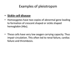 Examples of pleiotropsm
• Sickle cell disease
• Homozygotes have two copies of abnormal gene leading
to formation of crescent shaped or sickle shaped
hemoglobin (Hbs).
• These cells have very low oxygen carrying capacity. Thus
impair circulation. This often led to renal failure, cardiac
failure and thrombosis.
 