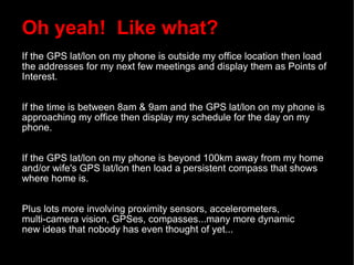 Oh yeah!  Like what? If the GPS lat/lon on my phone is outside my office location then load the addresses for my next few meetings and display them as Points of Interest. If the time is between 8am & 9am and the GPS lat/lon on my phone is approaching my office then display my schedule for the day on my phone. If the GPS lat/lon on my phone is beyond 100km away from my home and/or wife's GPS lat/lon then load a persistent compass that shows where home is. Plus lots more involving proximity sensors, accelerometers,  multi-camera vision, GPSes, compasses...many more dynamic  new ideas that nobody has even thought of yet... 