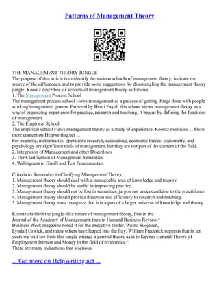 Patterns of Management Theory
THE MANAGEMENT THEORY JUNGLE
The purpose of this article is to identify the various schools of management theory, indicate the
source of the differences, and to provide some suggestions for disentangling the management theory
jungle. Koontz describes six schools of management theory as follows.
1. The Management Process School
The management process school views management as a process of getting things done with people
working in organized groups. Fathered by Henri Fayol, this school views management theory as a
way of organizing experience for practice, research and teaching. It begins by defining the functions
of management.
2. The Empirical School
The empirical school views management theory as a study of experience. Koontz mentions ... Show
more content on Helpwriting.net ...
For example, mathematics, operations research, accounting, economic theory, sociometry, and
psychology are significant tools of management, but they are not part of the content of the field.
2. Integration of Management and other Disciplines
3. The Clarification of Management Semantics
4. Willingness to Distill and Test Fundamentals
Criteria to Remember in Clarifying Management Theory
1. Management theory should deal with a manageable area of knowledge and inquiry.
2. Management theory should be useful in improving practice.
3. Management theory should not be lost in semantics, jargon not understandable to the practitioner.
4. Management theory should provide direction and efficiency to research and teaching.
5. Management theory must recognize that it is a part of a larger universe of knowledge and theory.
Koontz clarified the jungle–like nature of management theory, first in the
Journal of the Academy of Management, then in Harvard Business Review.^
Business Week magazine noted it for the executive reader. Waino Suojauen,
Lyndall Urwick, and many others have leaped into the fray. William Frederick suggests that in ten
years we will see from this jungle emerge a general theory akin to Keynes General Theory of
Employment Interest and Money in the field of economics.^
There are many indications that a serious
... Get more on HelpWriting.net ...
 