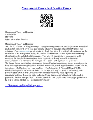 Management Theory And Practice Theory
Management Theory and Practice
Nichole Park
MGT 601
Instructor: Andree Swanson
Management Theory and Practice
Who has not dreamed of being a manager? Being in management for some people can be a love hate
relationship. Some will say it is an easy job and others will disagree. The author (Nichole) will
select one of the management theories in the textbook then she will explain the elements that are the
foundation of the management theory she selected. Furthermore, she will explain how the theory
identifies the roles and skills of the manager. Then she will describe three management skills
necessary for the effective management of an organization. Lastly, she will outline three
management roles in relation to the management of people and organizational processes.
The theory chosen was classical management theory. Classical management theory according to the
book was originated during England's Industrial Revolution, which began in the late 1700's with the
invention of reliable steam–powered machinery (Plunkett, Allen, & Attner, 2013, p. 37). The
classical management theory focused more on the "one best way" to perform and manage tasks
(Plunkett et al, 2013, p. 37). Using the steam–powered machinery made it possible for
manufacturers to not depend on water and wind. Using steam–powered machinery also made it
possible to produce more products. The more products a factory can make the more people they will
be able to sell the product to. This means more money
... Get more on HelpWriting.net ...
 