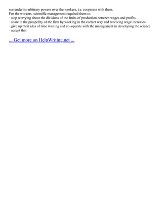 surrender its arbitrary powers over the workers, i.e. cooperate with them.
For the workers, scientific management required them to:
· stop worrying about the divisions of the fruits of production between wages and profits.
· share in the prosperity of the firm by working in the correct way and receiving wage increases.
· give up their idea of time wasting and co–operate with the management in developing the science
· accept that
... Get more on HelpWriting.net ...
 