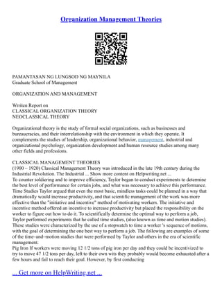 Organization Management Theories
PAMANTASAN NG LUNGSOD NG MAYNILA
Graduate School of Management
ORGANIZATION AND MANAGEMENT
Wrriten Report on
CLASSICAL ORGANIZATION THEORY
NEOCLASSICAL THEORY
Organizational theory is the study of formal social organizations, such as businesses and
bureaucracies, and their interrelationship with the environment in which they operate. It
complements the studies of leadership, organizational behavior, management, industrial and
organizational psychology, organization development and human resource studies among many
other fields and professions.
CLASSICAL MANAGEMENT THEORIES
(1900 – 1920) Classical Management Theory was introduced in the late 19th century during the
Industrial Revolution. The Industrial ... Show more content on Helpwriting.net ...
To counter soldiering and to improve efficiency, Taylor began to conduct experiments to determine
the best level of performance for certain jobs, and what was necessary to achieve this performance.
Time Studies Taylor argued that even the most basic, mindless tasks could be planned in a way that
dramatically would increase productivity, and that scientific management of the work was more
effective than the "initiative and incentive" method of motivating workers. The initiative and
incentive method offered an incentive to increase productivity but placed the responsibility on the
worker to figure out how to do it. To scientifically determine the optimal way to perform a job,
Taylor performed experiments that he called time studies, (also known as time and motion studies).
These studies were characterized by the use of a stopwatch to time a worker 's sequence of motions,
with the goal of determining the one best way to perform a job. The following are examples of some
of the time–and–motion studies that were performed by Taylor and others in the era of scientific
management.
Pig Iron If workers were moving 12 1/2 tons of pig iron per day and they could be incentivized to
try to move 47 1/2 tons per day, left to their own wits they probably would become exhausted after a
few hours and fail to reach their goal. However, by first conducting
... Get more on HelpWriting.net ...
 