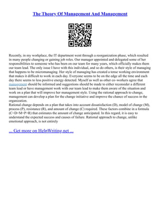 The Theory Of Management And Management
Recently, in my workplace, the IT department went through a reorganization phase, which resulted
in many people changing or gaining job roles. Our manager appointed and delegated some of her
responsibilities to someone who has been on our team for many years, which officially makes them
our team lead. The only issue I have with this individual, and so do others, is their style of managing
that happens to be micromanaging. Her style of managing has created a tense working environment
that makes it difficult to work in each day. Everyone seems to be on the edge all the time and each
day there seems to less positive energy detected. Myself as well as other co–workers agree that
management should be informed and suggestions should be made to either reconsider a different
team lead or have management work with our team lead to make them aware of the situation and
work on a plan that will improve her management style. Using the rational approach to change,
management can develop a plan for the change initiative and improve the chance of success in the
organization.
Rational change depends on a plan that takes into account dissatisfaction (D), model of change (M),
process (P), resistance (R), and amount of change (C) required. These factors combine in a formula
(C=D×M×P>R) that estimates the amount of change anticipated. In this regard, it is easy to
understand the expected success and causes of failure. Rational approach to change, unlike
emotional approach, is not entirely
... Get more on HelpWriting.net ...
 