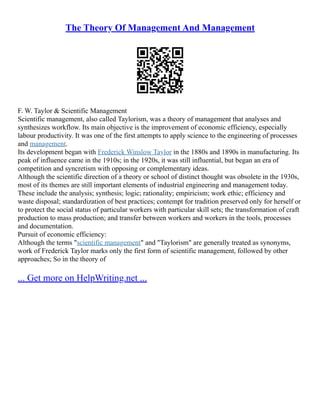 The Theory Of Management And Management
F. W. Taylor & Scientific Management
Scientific management, also called Taylorism, was a theory of management that analyses and
synthesizes workflow. Its main objective is the improvement of economic efficiency, especially
labour productivity. It was one of the first attempts to apply science to the engineering of processes
and management.
Its development began with Frederick Winslow Taylor in the 1880s and 1890s in manufacturing. Its
peak of influence came in the 1910s; in the 1920s, it was still influential, but began an era of
competition and syncretism with opposing or complementary ideas.
Although the scientific direction of a theory or school of distinct thought was obsolete in the 1930s,
most of its themes are still important elements of industrial engineering and management today.
These include the analysis; synthesis; logic; rationality; empiricism; work ethic; efficiency and
waste disposal; standardization of best practices; contempt for tradition preserved only for herself or
to protect the social status of particular workers with particular skill sets; the transformation of craft
production to mass production; and transfer between workers and workers in the tools, processes
and documentation.
Pursuit of economic efficiency:
Although the terms "scientific management" and "Taylorism" are generally treated as synonyms,
work of Frederick Taylor marks only the first form of scientific management, followed by other
approaches; So in the theory of
... Get more on HelpWriting.net ...
 
