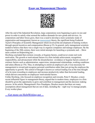 Essay on Management Theories
After the end of the Industrial Revolution, large corporations were beginning to grow in size and
power in order to satisfy what seemed the endless demands for new goods and services. As
corporations and labor forces grew, there was a need to develop a more systematic study of
organization and management, known as management theory, the significant being Frederick
Taylor's Principles of Scientific Management which involved the development of training workers
through special incentives and compensation (Boone p.33). In general, early management scientists
tended to believe that there was a single way to organize companies and manage employees. By the
beginning of the 20th century, there were initial attempts for launching a systematic and ... Show
more content on Helpwriting.net ...
Herzberg concluded that extrinsic rewards, or hygiene factors, could never create real work
motivation. The growth or motivational factors in a firm include achievement, recognition,
responsibility, and advancement while the dissatisfaction –avoidance or hygiene factors consists of
extrinsic factors such as administration, supervision, interpersonal relationships, working conditions
and salary (Boone p.176). Thus, in attempting to enrich an employee's job, it was necessary for
management to reward and recognize personal contribution rather than just giving the employee the
opportunity to growth. This school of thought is known as vertical loading was at the time thought
of to be more rewarding to employees and increase productivity rather than horizontal loading,
which did not concentrate on employees' motivational factors.
Unlike Herzberg, who focused on employee recognition and rewards, Peter F. Drucker, a more
recent influential figure in management theory, argued that in modern times, employees in a firm
should be given the opportunity to grow and contribute to management and the decision–making
process. In his article, Management's New Paradigms, Drucker asserts that there are many
assumptions about management that are out of date, including the ‘right way' to manage people.
Every worker place
... Get more on HelpWriting.net ...
 