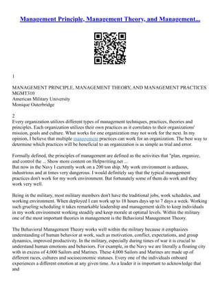 Management Principle, Management Theory, and Management...
1
MANAGEMENT PRINCIPLE, MANAGEMENT THEORY, AND MANAGEMENT PRACTICES
MGMT310
American Military University
Monique Outerbridge
2
Every organization utilizes different types of management techniques, practices, theories and
principles. Each organization utilizes their own practices as it correlates to their organizations'
mission, goals and culture. What works for one organization may not work for the next. In my
opinion, I believe that multiple management practices can work for an organization. The best way to
determine which practices will be beneficial to an organization is as simple as trial and error.
Formally defined, the principles of management are defined as the activities that "plan, organize,
and control the ... Show more content on Helpwriting.net ...
But now in the Navy I currently work on a 200 ton ship. My work environment is arduous,
industrious and at times very dangerous. I would definitely say that the typical management
practices don't work for my work environment. But fortunately some of them do work and they
work very well.
Being in the military, most military members don't have the traditional jobs, work schedules, and
working environment. When deployed I can work up to 18 hours days up to 7 days a week. Working
such grueling scheduling it takes remarkable leadership and management skills to keep individuals
in my work environment working steadily and keep morale at optimal levels. Within the military
one of the most important theories in management is the Behavioral Management Theory.
The Behavioral Management Theory works well within the military because it emphasizes
understanding of human behavior at work, such as motivation, conflict, expectations, and group
dynamics, improved productivity. In the military, especially during times of war it is crucial to
understand human emotions and behaviors. For example, in the Navy we are literally a floating city
with in excess of 4,000 Sailors and Marines. These 4,000 Sailors and Marines are made up of
different races, cultures and socioeconomic statuses. Every one of the individuals onboard
experiences a different emotion at any given time. As a leader it is important to acknowledge that
and
 