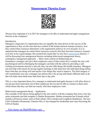 Management Theories Essay
'Discuss how important it is in 2013 for managers to be able to understand and apply management
theories in the workplace.'
Introduction
Managers a huge part of a organisation they are arguably the main drivers to the success of the
organisation as they are the ones that have control of the human and non–human resources, how
they control these resources determines is the organisation achieves its over all goals. It is so
important that managers do control these resources correctly that there has been extensive research
in to how to be a good manger, this research has meant that we now have management theories. I
will be discussing four management theories including behavioural management theory,
contingency management approach, ... Show more content on Helpwriting.net ...
Sometimes a manager can't give there employees some of there needs this is usually the case with
psychological and love/belonging but managers can help with the safety by providing a safe
working environment and also a safe job, they can also offer things like health insurance. Managers
can also help with esteem by having regular meetings to talk about how the individual doing telling
them what they are doing well and maybe a few things they need to improve. The final category is
self–actualisation one way a manager can enforce this is by giving individuals different tasks to do
that will make them think more than there day to day jobs.
This is a very important theory for a manager to understand and apply because it will allow them to
not just get more motivation out of their employees but too also be able to connect to them more
which means that they can find out exactly what their employees want.
Behavioural management theory – Application
One example of this theory being applied in the real world is with the company that owns a few big
name restaurants and that company is Darden Restaurants. Darden restaurants has 8 brands which
include well known names such as Red Lobster, Olive Garden and LongHorn Steakhouse. The new
CEO of Darden's Restaurant, Clarence Otis, Jr. has changed his leadership style since becoming the
CEO of Darden
... Get more on HelpWriting.net ...
 