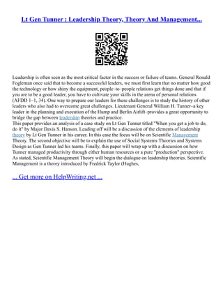 Lt Gen Tunner : Leadership Theory, Theory And Management...
Leadership is often seen as the most critical factor in the success or failure of teams. General Ronald
Fogleman once said that to become a successful leaders, we must first learn that no matter how good
the technology or how shiny the equipment, people–to–people relations get things done and that if
you are to be a good leader, you have to cultivate your skills in the arena of personal relations
(AFDD 1–1, 34). One way to prepare our leaders for these challenges is to study the history of other
leaders who also had to overcome great challenges. Lieutenant General William H. Tunner–a key
leader in the planning and execution of the Hump and Berlin Airlift–provides a great opportunity to
bridge the gap between leadership theories and practice.
This paper provides an analysis of a case study on Lt Gen Tunner titled "When you get a job to do,
do it" by Major Davis S. Hanson. Leading off will be a discussion of the elements of leadership
theory by Lt Gen Tunner in his career. In this case the focus will be on Scientific Management
Theory. The second objective will be to explain the use of Social Systems Theories and Systems
Design as Gen Tunner led his teams. Finally, this paper will wrap up with a discussion on how
Tunner managed productivity through either human resources or a pure "production" perspective.
As stated, Scientific Management Theory will begin the dialogue on leadership theories. Scientific
Management is a theory introduced by Fredrick Taylor (Hughes,
... Get more on HelpWriting.net ...
 