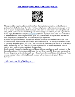 The Management Theory Of Management
Management has experienced remarkable shifts in the way that organizations conduct business
particularly in the last century, due to the evolving workplace as well as tremendous changes in the
roles of leaders in organizations. Early managers often relied on authoritative tactics to get the job
done, which we have learned from history does not work very well for many modern organizations.
In this paper, I will be analyzing the management approach my organization takes and whether this
is the best approach to meet organizational goals and whether or not my organization may benefit
from adopting a different approach or combining multiple approaches.
What are management theories? Management theories are utilized in various organizations in an
effort to increase organizational effectiveness and service delivery. The management theory that an
organization decides to adhere to will vary based on the type of organization, as well as, the services
and/or products that it offers. Therefore, it is not uncommon for an organization to use multiple
theories when implementing strategies in the workplace.
Employment & Human Services Department Managerial Approach I am currently employed by the
Contra Costa County Employment and Human Services Department. My department is responsible
for providing social services to the needy and vulnerable populations of Contra Costa County. These
services include, but are not limited to, cash assistance, food stamps, Medi–cal, In–Home
Supportive
... Get more on HelpWriting.net ...
 