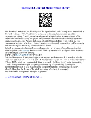 Theories Of Conflict Management Theory
The theoretical framework for this study was the organizational health theory based on the work of
Hoy and Feldman (1987). This theory is influenced by the social systems movement in
organizational theory. Social systems investigators view organizations as a combination of the
interactions between structure and people. Organizations must maintain a balance between these
interactions. Sociologists Parsons, Bales, and Shils (1953) asserted that every system has four
problems to overcome: adapting to the environment, attaining goals, maintaining itself as an entity,
and maintaining and preserving its motivation and culture.
Schools are characterized as social systems because they are systems of social interactions that
affect organizational behavior (Hoy & Miskel, 2008). Schools are service organizations that have
the ultimate goal of student learning.
CONFLICT MANAGEMENT STRATEGIES
Conflict Management is a relational approach to resolve conflict matters. It is a method whereby
interactive communication is used to settle differences or disagreement between two or more parties
(Albert, 2005), which may be at the individual or group level. Meyer (2004) posits that the five
conflict management strategies: competing, collaborating, compromising, avoiding and
accommodating which is used by conflicting parties in the process of managing conflict are
identified based on the degree of the win/loss position of both parties involved.
The five conflict management strategies as grouped
... Get more on HelpWriting.net ...
 