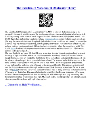 The Coordinated Management Of Meaning Theory
The Coordinated Management of Meaning theory (CMM) is a theory that is intriguing to me
personally because it is unlike any of the previous theories we have read about or talked about it. It
is the only theory so far that has actual steps to evaluate communication between two people. The
CMM theory has six building blocks to evaluate communication: content (what is said), speech act
(the way the content is interpreted), episode (what is inside and outside an interaction), relationships
(scripted way we interact with others) , autobiography (individuals view of himself or herself), and
cultural patterns (understanding of different cultures or societies when the content was said). This
CMM theory is viewed through the determinism human nature because the theory ... Show more
content on Helpwriting.net ...
The man that I did not know felt that if I were to say that it would be confrontational and he would
be ready to fight over those words. He said the reason he would feel this way is because he was
raised if someone was say words like that to him, it was viewed as a testament to his manhood. His
facial expression changed from open minded to confused. The woman had a similar reaction to the
man. She had a very confused look on her face as well when I asked the question. She said she
would feel very lost and somewhat offended by the comment I made. The reason why is she said
that she does not know me well enough and she would think that there is no reason for me to hate
her. The female trainer said she would feel confronted as well as being confused and uncomfortable
if I were to say that to her. The reason being is she would feel that I would be coming off as mean
because of the type of person I am from her viewpoint which I thought was very interesting. Her
facial expression had confusion on it as well. My coach said he would feel like I am joking because
of the relationship we have with each other and my
... Get more on HelpWriting.net ...
 