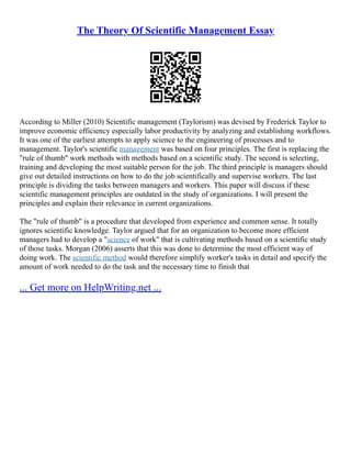 The Theory Of Scientific Management Essay
According to Miller (2010) Scientific management (Taylorism) was devised by Frederick Taylor to
improve economic efficiency especially labor productivity by analyzing and establishing workflows.
It was one of the earliest attempts to apply science to the engineering of processes and to
management. Taylor's scientific management was based on four principles. The first is replacing the
"rule of thumb" work methods with methods based on a scientific study. The second is selecting,
training and developing the most suitable person for the job. The third principle is managers should
give out detailed instructions on how to do the job scientifically and supervise workers. The last
principle is dividing the tasks between managers and workers. This paper will discuss if these
scientific management principles are outdated in the study of organizations. I will present the
principles and explain their relevance in current organizations.
The "rule of thumb" is a procedure that developed from experience and common sense. It totally
ignores scientific knowledge. Taylor argued that for an organization to become more efficient
managers had to develop a "science of work" that is cultivating methods based on a scientific study
of those tasks. Morgan (2006) asserts that this was done to determine the most efficient way of
doing work. The scientific method would therefore simplify worker's tasks in detail and specify the
amount of work needed to do the task and the necessary time to finish that
... Get more on HelpWriting.net ...
 