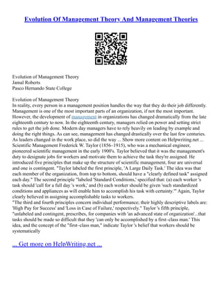 Evolution Of Management Theory And Management Theories
Evolution of Management Theory
Jamal Roberts
Pasco Hernando State College
Evolution of Management Theory
In reality, every person in a management position handles the way that they do their job differently.
Management is one of the most important parts of an organization, if not the most important.
However, the development of management in organizations has changed dramatically from the late
eighteenth century to now. In the eighteenth century, managers relied on power and setting strict
rules to get the job done. Modern day managers have to rely heavily on leading by example and
doing the right things. As can see, management has changed drastically over the last few centuries.
As leaders changed in the work place, so did the way ... Show more content on Helpwriting.net ...
Scientific Management Frederick W. Taylor (1856–1915), who was a mechanical engineer,
pioneered scientific management in the early 1900's. Taylor believed that it was the management's
duty to designate jobs for workers and motivate them to achieve the task they're assigned. He
introduced five principles that make up the structure of scientific management, four are universal
and one is contingent. "Taylor labeled the first principle, 'A Large Daily Task.' The idea was that
each member of the organization, from top to bottom, should have a "clearly defined task" assigned
each day." The second principle "labeled 'Standard Conditions,' specified that: (a) each worker 's
task should 'call for a full day 's work,' and (b) each worker should be given 'such standardized
conditions and appliances as will enable him to accomplish his task with certainty.'" Again, Taylor
clearly believed in assigning accomplishable tasks to workers.
"The third and fourth principles concern individual performance; their highly descriptive labels are:
'High Pay for Success' and 'Loss in Case of Failure,' respectively." Taylor 's fifth principle,
"unlabeled and contingent, prescribes, for companies with 'an advanced state of organization'...that
tasks should be made so difficult that they 'can only be accomplished by a first–class man.' This
idea, and the concept of the "first–class man," indicate Taylor 's belief that workers should be
systematically
... Get more on HelpWriting.net ...
 