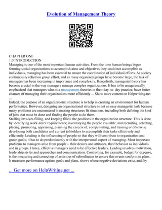 Evolution of Management Theory
CHAPTER ONE
1.0 INTRODUCTION
Managing is one of the most important human activities. From the time human beings began
forming social organizations to accomplish aims and objectives they could not accomplish as
individuals, managing has been essential to ensure the coordination of individual efforts. As society
continuously relied on group effort, and as many organized groups have become large, the task of
managers has been increasing in importance and complexity. Henceforth, managerial theory has
become crucial in the way managers manage complex organizations. It has to be unequivocally
emphasized that managers who mix management theories in their day–to–day practice, have better
chances of managing their organizations more efficiently ... Show more content on Helpwriting.net
...
Indeed, the purpose of an organizational structure is to help in creating an environment for human
performance. However, designing an organizational structure is not an easy managerial task because
many problems are encountered in making structures fit situations, including both defining the kind
of jobs that must be done and finding the people to do them.
Staffing involves filling, and keeping filled, the positions in the organization structure. This is done
by identifying work–force requirements; inventorying the people available; and recruiting, selecting,
placing, promoting, appraising, planning the careers of, compensating, and training or otherwise
developing both candidates and current jobholders to accomplish their tasks effectively and
efficiently. Leading is the influencing of people so that they will contribute to organization and
group goals; it has to do predominantly with the interpersonal aspect of managing. Most important
problems to managers arise from people – their desires and attitudes, their behavior as individuals
and in groups. Hence, effective managers need to be effective leaders. Leading involves motivation,
leadership styles and approaches and communication. Controlling, for example, budget for expense,
is the measuring and correcting of activities of subordinates to ensure that events conform to plans.
It measures performance against goals and plans, shows where negative deviations exist, and, by
... Get more on HelpWriting.net ...
 