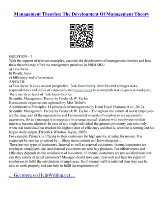 Management Theories: The Development Of Management Theory
QUESTION – 3
With the support of relevant examples, examine the development of management theories and how
these theories may affect the management practices in PRIMARK:
a) Task focus
b) People focus
c) Efficiency and effectiveness.
ANSWER:
a) Task focus: It is a classical perspective. Task focus theory identifies and arranges tasks,
responsibilities and duties of employees and management to accomplish task or goals at workplace.
There are three types of Task focus theories.
Scientific Management Theory by Frederick W. Taylor
Bureaucratic organisations approach by Max Weber's
Administrative Principles: 14 principles of management by Henri Fayol (Samson et al., 2012).
Scientific Management Theory by Frederick W. Taylor – Throughout the industrial world employees
are the large part of the organisation and Fundamental interests of employees are necessarily
aggressive. So as a manager it is necessary to arrange mutual relations with employees so their
interests become identical. In case of any single individual the greatest prosperity can exist only
when that individual has reached his highest state of efficiency and that is, when he is turning out his
largest daily output (Frederick Winslow Taylor, 2007).
For example, Primark is offering to their customers the high quality, at value for money. It is
supported by service promised by ... Show more content on Helpwriting.net ...
There are two types of customers, Internal as well as external customers. Internal customers are
employer, employees, etc. and external customers are who buy products. For effectiveness and
efficiency depends on the satisfaction of customers. If internal customers are not satisfied than how
can they satisfy external customers? Manager should take care, treat well and help for rights of
employees to fulfil the satisfaction of employees. So if internal staff is satisfied than they can be
able to work properly and can help to fulfil the requirement of
... Get more on HelpWriting.net ...
 
