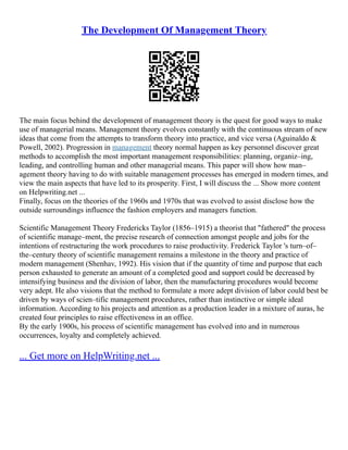 The Development Of Management Theory
The main focus behind the development of management theory is the quest for good ways to make
use of managerial means. Management theory evolves constantly with the continuous stream of new
ideas that come from the attempts to transform theory into practice, and vice versa (Aguinaldo &
Powell, 2002). Progression in management theory normal happen as key personnel discover great
methods to accomplish the most important management responsibilities: planning, organiz–ing,
leading, and controlling human and other managerial means. This paper will show how man–
agement theory having to do with suitable management processes has emerged in modern times, and
view the main aspects that have led to its prosperity. First, I will discuss the ... Show more content
on Helpwriting.net ...
Finally, focus on the theories of the 1960s and 1970s that was evolved to assist disclose how the
outside surroundings influence the fashion employers and managers function.
Scientific Management Theory Fredericks Taylor (1856–1915) a theorist that "fathered" the process
of scientific manage–ment, the precise research of connection amongst people and jobs for the
intentions of restructuring the work procedures to raise productivity. Frederick Taylor 's turn–of–
the–century theory of scientific management remains a milestone in the theory and practice of
modern management (Shenhav, 1992). His vision that if the quantity of time and purpose that each
person exhausted to generate an amount of a completed good and support could be decreased by
intensifying business and the division of labor, then the manufacturing procedures would become
very adept. He also visions that the method to formulate a more adept division of labor could best be
driven by ways of scien–tific management procedures, rather than instinctive or simple ideal
information. According to his projects and attention as a production leader in a mixture of auras, he
created four principles to raise effectiveness in an office.
By the early 1900s, his process of scientific management has evolved into and in numerous
occurrences, loyalty and completely achieved.
... Get more on HelpWriting.net ...
 