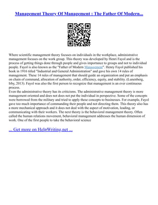 Management Theory Of Management : The Father Of Modern...
Where scientific management theory focuses on individuals in the workplace, administrative
management focuses on the work group. This theory was developed by Henri Fayol and is the
process of getting things done through people and gives importance to groups and not to individual
people. Fayol is also known as the "Father of Modern Management". Henry Fayol published his
book in 1916 titled "Industrial and General Administration" and gave his own 14 rules of
management. These 14 rules of management that should guide an organization and put an emphasis
on chain of command, allocation of authority, order, efficiency, equity, and stability. (Lunenberg,
Irby, 2013). Fayol was also the first person to recognize that management is an ever continuous
process.
Even the administrative theory has its criticisms. The administrative management theory is more
management oriented and does not does not put the individual in perspective. Some of the concepts
were borrowed from the military and tried to apply these concepts to businesses. For example, Fayol
gave too much importance of commanding their people and not directing them. This theory also has
a more mechanical approach and it does not deal with the aspect of motivation, leading, or
communicating with their workers. The next theory is the behavioral management theory. Often
called the human relations movement, behavioral management addresses the human dimension of
work. One of the first people to take the behavioral science
... Get more on HelpWriting.net ...
 