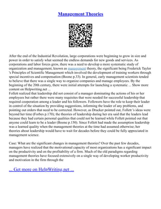 Management Theories
After the end of the Industrial Revolution, large corporations were beginning to grow in size and
power in order to satisfy what seemed the endless demands for new goods and services. As
corporations and labor forces grew, there was a need to develop a more systematic study of
organization and management, known as management theory, the significant being Frederick Taylor
's Principles of Scientific Management which involved the development of training workers through
special incentives and compensation (Boone p.33). In general, early management scientists tended
to believe that there was a single way to organize companies and manage employees. By the
beginning of the 20th century, there were initial attempts for launching a systematic ... Show more
content on Helpwriting.net ...
Follett realized that leadership did not consist of a manager dominating the actions of his or her
employees but rather there were many requisites that were needed for successful leadership that
required cooperation among a leader and his followers. Followers have the role to keep their leader
in control of the situation by providing suggestions, informing the leader of any problems, and
pointing out orders that need to be corrected. However, as Drucker pointed out, Follett 's ideas were
beyond her time (Forbes p.170); the theories of leadership during her era said that the leaders lead
because they had certain personal qualities that could not be learned while Follett pointed out that
anyone could learn to be a leader (Boone p.150). Since Follett had made the assumption leadership
was a learned quality when the management theories at the time had assumed otherwise; her
theories about leadership would have to wait for decades before they could be fully appreciated in
management science.
Case: What are the significant changes in management theories? Over the past few decades,
managers have realized that the motivational capacity of most organizations has a significant impact
on the productivity and on the profitability of a firm. Much of the old paradigms regarding
management theories have focused extensively on a single way of developing worker productivity
and motivation in the firm through the
... Get more on HelpWriting.net ...
 