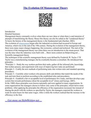 The Evolution Of Management Theory
Introduction
Detailed Summary
Management theory constantly evolves when there are new ideas or when there is and intention of
attempts of transforming the theory. Hence this theory can also be called as the "condensed theory"
To know the history of the management theory is the fundamental task (Sarshar, 2002).
The evolution of management began after the industrial revolution had occurred in Europe and
America, which was in the end of the 19th century. During the evolution of the management theory,
there were many major changes happening, like economic, cultural and technical. The start of the
evolution of the management theory was when there was an introduction to the steam power. That
was the time when the industries were built with ... Show more content on Helpwriting.net ...
Scientific management theory
The techniques of the scientific management theory were defined by Frederick W. Taylor. F W
Taylor was a manufacturing manager, but he eventually became a consultant. He introduced four
principles
"Principle 1:– Study the way workers perform their tasks, gather all the informal jobs, knowledge
that worker possess, and experiment with ways of improving how tasks are performed.
Principle 2:– Codify the new methods of performing tasks into written rules and standard operating
procedures.
Principle 3:– Carefully select workers who possess skills and abilities that match the needs of the
task and train them to perform according to the established rules and procedures.
Principle 4:– Establish a fair or acceptable level of performance for a tasks, and then develop a pay
system that rewards performance about the acceptable level" (Jones and George, 2003).
In the 1900's these principles were known nationally and were applied in many organisations. In
some organisations the managers choose to follow only some of the principles, which led to some
problems. After applying the principles the efficiency of the organisation increased, but instead of
sharing the profit with the workers as specified by Taylor, the managers expected the workers to
work for more hours for that same wages. After a while the workers realised that the increase in the
efficiency in the firm
... Get more on HelpWriting.net ...
 