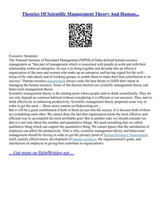 Theories Of Scientific Management Theory And Human...
Executive Summary
The National Institute of Personnel Management (NIPM) of India defined human resource
management as "that part of management which is concerned with people at work and with their
relationship within an enterprise. Its aim is to bring together and develop into an effective
organization of the men and women who make up an enterprise and having regard for the well–
being of the individuals and of working groups, to enable them to make their best contribution to its
success." Human resource management always seeks the best theory to fulfill their intent in
managing the human resource. Some of the famous theories are scientific management theory and
behavioral management theory.
Scientific management theory is the starting point where people start to think scientifically. They do
not only depend on common habitual without considering it is efficient or not anymore. They start to
think effectively in enhancing productivity. Scientific management theory proposed some way in
order to get the most ... Show more content on Helpwriting.net ...
But it will be a great combination if both of them are put into the society. It is because both of them
are completing each other. We cannot deny the fact that organization needs the most effective and
efficient way to accomplish the most profitable goal. But in another side, we should consider too
that it is not only about the number and quantitative things. We need something that we called
qualitative thing which can support the quantitative thing. We cannot ignore that the satisfaction of
employee can affect the productivity. That is why, scientific management theory and behavioral
management should be mixing in order to get the primary point of Human Resource Management
itself, namely effectiveness, development of human resources, the organizational's goals, and
satisfaction of employee in giving best contribute to organization's
... Get more on HelpWriting.net ...
 