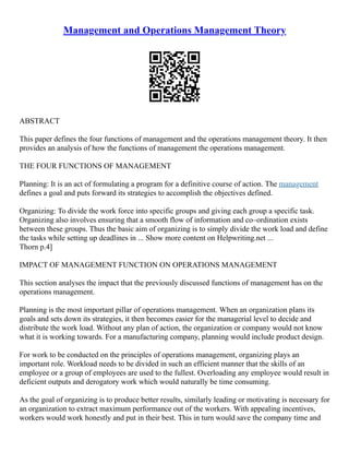 Management and Operations Management Theory
ABSTRACT
This paper defines the four functions of management and the operations management theory. It then
provides an analysis of how the functions of management the operations management.
THE FOUR FUNCTIONS OF MANAGEMENT
Planning: It is an act of formulating a program for a definitive course of action. The management
defines a goal and puts forward its strategies to accomplish the objectives defined.
Organizing: To divide the work force into specific groups and giving each group a specific task.
Organizing also involves ensuring that a smooth flow of information and co–ordination exists
between these groups. Thus the basic aim of organizing is to simply divide the work load and define
the tasks while setting up deadlines in ... Show more content on Helpwriting.net ...
Thorn p.4]
IMPACT OF MANAGEMENT FUNCTION ON OPERATIONS MANAGEMENT
This section analyses the impact that the previously discussed functions of management has on the
operations management.
Planning is the most important pillar of operations management. When an organization plans its
goals and sets down its strategies, it then becomes easier for the managerial level to decide and
distribute the work load. Without any plan of action, the organization or company would not know
what it is working towards. For a manufacturing company, planning would include product design.
For work to be conducted on the principles of operations management, organizing plays an
important role. Workload needs to be divided in such an efficient manner that the skills of an
employee or a group of employees are used to the fullest. Overloading any employee would result in
deficient outputs and derogatory work which would naturally be time consuming.
As the goal of organizing is to produce better results, similarly leading or motivating is necessary for
an organization to extract maximum performance out of the workers. With appealing incentives,
workers would work honestly and put in their best. This in turn would save the company time and
 