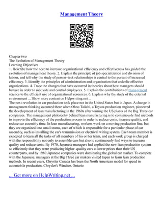 Management Theory
Chapter two
The Evolution of Management Theory
Learning Objectives
1. Describe how the need to increase organizational efﬁciency and effectiveness has guided the
evolution of management theory. 2. Explain the principle of job specialization and division of
labour, and tell why the study of person–task relationships is central to the pursuit of increased
efﬁciency. 3. Identify the principles of administration and organization that underlie effective
organizations. 4. Trace the changes that have occurred in theories about how managers should
behave in order to motivate and control employees. 5. Explain the contributions of management
science to the efﬁcient use of organizational resources. 6. Explain why the study of the external
environment ... Show more content on Helpwriting.net ...
The next revolution in car production took place not in the United States but in Japan. A change in
management thinking occurred there when Ohno Taiichi, a Toyota production engineer, pioneered
the development of lean manufacturing in the 1960s after touring the US plants of the Big Three car
companies. The management philosophy behind lean manufacturing is to continuously ﬁnd methods
to improve the efﬁciency of the production process in order to reduce costs, increase quality, and
reduce car assembly time. In lean manufacturing, workers work on a moving production line, but
they are organized into small teams, each of which is responsible for a particular phase of car
assembly, such as installing the car's transmission or electrical wiring system. Each team member is
expected to learn all the tasks of all members of his or her team, and each work group is charged
with the responsibility not only to assemble cars but also to continuously ﬁnd ways to increase
quality and reduce costs. By 1970, Japanese managers had applied the new lean production system
so efﬁciently that they were producing higher–quality cars at lower prices than their US
counterparts, and by 1980 Japanese companies were dominating the global car market. To compete
with the Japanese, managers at the Big Three car makers visited Japan to learn lean production
methods. In recent years, Chrysler Canada has been the North American model for speed in
automobile production. Chrysler's Windsor, Ontario
... Get more on HelpWriting.net ...
 