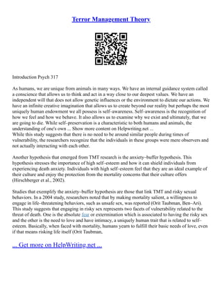 Terror Management Theory
Introduction Psych 317
As humans, we are unique from animals in many ways. We have an internal guidance system called
a conscience that allows us to think and act in a way close to our deepest values. We have an
independent will that does not allow genetic influences or the environment to dictate our actions. We
have an infinite creative imagination that allows us to create beyond our reality but perhaps the most
uniquely human endowment we all possess is self–awareness. Self–awareness is the recognition of
how we feel and how we behave. It also allows us to examine why we exist and ultimately, that we
are going to die. While self–preservation is a characteristic to both humans and animals, the
understanding of one's own ... Show more content on Helpwriting.net ...
While this study suggests that there is no need to be around similar people during times of
vulnerability, the researchers recognize that the individuals in these groups were mere observers and
not actually interacting with each other.
Another hypothesis that emerged from TMT research is the anxiety–buffer hypothesis. This
hypothesis stresses the importance of high self–esteem and how it can shield individuals from
experiencing death anxiety. Individuals with high self–esteem feel that they are an ideal example of
their culture and enjoy the protection from the mortality concerns that their culture offers
(Hirschberger et al., 2002).
Studies that exemplify the anxiety–buffer hypothesis are those that link TMT and risky sexual
behaviors. In a 2004 study, researchers noted that by making mortality salient, a willingness to
engage in life–threatening behaviors, such as unsafe sex, was reported (Orit Taubman, Ben–Ari).
This study suggests that engaging in risky sex represents two facets of vulnerability related to the
threat of death. One is the absolute fear or extermination which is associated to having the risky sex
and the other is the need to love and have intimacy, a uniquely human trait that is related to self–
esteem. Basically, when faced with mortality, humans yearn to fulfill their basic needs of love, even
if that means risking life itself (Orit Taubman,
... Get more on HelpWriting.net ...
 