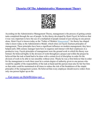 Theories Of The Administrative Management Theory
According tot the Administrative Management Theory, management is the process of getting certain
tasks completed through the use of people. In this theory developed by Henri Fayol, he believes that
it was very important to have the use of a multiplied of people instead of just relying on one person
alone. Henri Fayol is known today as the "Father of Modern Management", his theory has shaped
what is know today as the Administrative Model, which relies on Fayols fourteen principles of
management. These principles have been a significant influence on modern management; they have
helped early 20th century manager learn how to organize and interact with their employees in a
productive way. Fayols principles of management were the ground work in which his theory was
formed. He believed highly in the division of work throughout a project and within the project he
believed that the task at hand had to be done with a certain level of discipline in order for the
division of work to be able to run smoothly without error. Thusly he was a firm believer that in order
for the management to work there must be a certain degree of authority given to one person who
would be capable of the responsibility of the task at hand and this person must also be fair but firm
so that order could be maintained at all times to reduce the risk of the breakdown of the simple
principles of the management system. He believed that every employee should receive orders from
only one person higher up on the
... Get more on HelpWriting.net ...
 