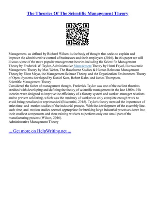 The Theories Of The Scientific Management Theory
Management, as defined by Richard Wilson, is the body of thought that seeks to explain and
improve the administrative control of businesses and their employees (2016). In this paper we will
discuss some of the more popular management theories including the Scientific Management
Theory by Frederick W. Taylor, Administrative Management Theory by Henri Fayol, Bureaucratic
Management Theory by Max Weber, The Hawthorne Studies & Human Relations Management
Theory by Elton Mayo, the Management Science Theory, and the Organization Environment Theory
of Open–Systems developed by Daniel Katz, Robert Kahn, and James Thompson.
Scientific Management Theory
Considered the father of management thought, Frederick Taylor was one of the earliest theorists
credited with developing and defining the theory of scientific management in the late 1800's. His
theories were designed to improve the efficiency of a factory system and worker–manager relations
and to prevent soldiering, which was the tendency of workers to only complete enough work to
avoid being penalized or reprimanded (Biscontini, 2015). Taylor's theory stressed the importance of
strict time–and–motion studies of the industrial process. With the development of the assembly line,
such time–and–motion studies seemed appropriate for breaking large industrial processes down into
their smallest components and then training workers to perform only one small part of the
manufacturing process (Wilson, 2016).
Administrative Management Theory
... Get more on HelpWriting.net ...
 