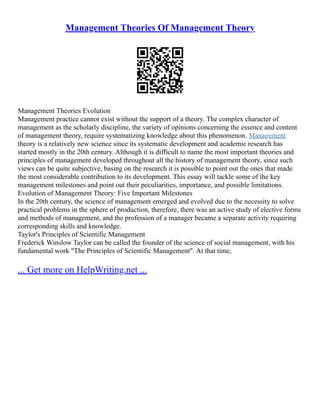 Management Theories Of Management Theory
Management Theories Evolution
Management practice cannot exist without the support of a theory. The complex character of
management as the scholarly discipline, the variety of opinions concerning the essence and content
of management theory, require systematizing knowledge about this phenomenon. Management
theory is a relatively new science since its systematic development and academic research has
started mostly in the 20th century. Although it is difficult to name the most important theories and
principles of management developed throughout all the history of management theory, since such
views can be quite subjective, basing on the research it is possible to point out the ones that made
the most considerable contribution to its development. This essay will tackle some of the key
management milestones and point out their peculiarities, importance, and possible limitations.
Evolution of Management Theory: Five Important Milestones
In the 20th century, the science of management emerged and evolved due to the necessity to solve
practical problems in the sphere of production, therefore, there was an active study of elective forms
and methods of management, and the profession of a manager became a separate activity requiring
corresponding skills and knowledge.
Taylor's Principles of Scientific Management
Frederick Winslow Taylor can be called the founder of the science of social management, with his
fundamental work "The Principles of Scientific Management". At that time,
... Get more on HelpWriting.net ...
 