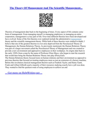 The Theory Of Management And The Scientific Management...
Theories of management date back to the beginning of times. Every aspect of life contains some
form of management. From managing oneself, to managing employees, to managing an entire
corporation, management is a key part of life. Over time different theories have been developed and
have evolved. Some of the first theories ever explored include the administrative management
theory and the scientific management theory. While both of these theories were studied in depth, I
believe that one of the greatest theories to ever arise deprived from the Neoclassical Theory of
Management, the Human Relations Theory. As previously mentioned, the Human Relations Theory
was part of a larger movement called the Neoclassical Theory of Management and was created to
provide a new environment and approach to employees in their workplace. Its origins date back to
the early 1920's from a man by the name of Professor Elton Mayo, who began to start the research
that would later bring the Human Relations Theory into play (Perry,Gail).
The Human Relations theory focused more on human relations and their environment as opposed to
previous theories that focused on treating employees more as just an extension of a factory machine.
Before this revolution classical management theorist such as Fredrick Taylor, and Henry Gantt,
Frank and Lillian Gilbreth used a majority of their resources studying exactly how a job was done.
They wanted to find the quickest route of using employees to achieve an end
... Get more on HelpWriting.net ...
 