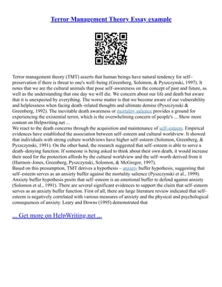 Terror Management Theory Essay example
Terror management theory (TMT) asserts that human beings have natural tendency for self–
preservation if there is threat to one's well–being (Greenberg, Solomon, & Pyszczynski, 1997). It
notes that we are the cultural animals that pose self–awareness on the concept of past and future, as
well as the understanding that one day we will die. We concern about our life and death but aware
that it is unexpected by everything. The worse matter is that we become aware of our vulnerability
and helplessness when facing death–related thoughts and ultimate demise (Pyszczynski &
Greenberg, 1992). The inevitable death awareness or mortality salience provides a ground for
experiencing the existential terror, which is the overwhelming concern of people's ... Show more
content on Helpwriting.net ...
We react to the death concerns through the acquisition and maintenance of self–esteem. Empirical
evidences have established the association between self–esteem and cultural worldview. It showed
that individuals with strong culture worldviews have higher self–esteem (Solomon, Greenberg, &
Pyszczynski, 1991). On the other hand, the research suggested that self–esteem is able to serve a
death–denying function. If someone is being asked to think about their own death, it would increase
their need for the protection affords by the cultural worldview and the self–worth derived from it
(Harmon–Jones, Greenberg, Pyszczynski, Solomon, & McGregor, 1997).
Based on this presumption, TMT derives a hypothesis – anxiety buffer hypothesis, suggesting that
self–esteem serves as an anxiety buffer against the mortality salience (Pyszczynski et al., 1999).
Anxiety buffer hypothesis posits that self–esteem is an emotional buffer to defend against anxiety
(Solomon et al., 1991). There are several significant evidences to support the claim that self–esteem
serves as an anxiety buffer function. First of all, there are large literature review indicated that self–
esteem is negatively correlated with various measures of anxiety and the physical and psychological
consequences of anxiety. Leary and Downs (1995) demonstrated that
... Get more on HelpWriting.net ...
 