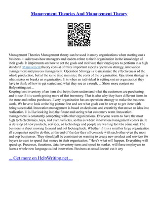 Management Theories And Management Theory
Management Theories Management theory can be used in many organizations when starting out a
business. It addresses how managers and leaders relate to their organization in the knowledge of
their goals. It implements on how to set the goals and motivate their employees to perform in a high
standard. Management theory consist of three important aspects operation strategy, innovation
management and process management. Operation Strategy is to maximize the effectiveness of the
whole production, but at the same time minimize the costs of the organization. Operation strategy is
what makes or breaks an organization. It is when an individual is setting out an organization they
have to think of how to get started and what they see as a result, ... Show more content on
Helpwriting.net ...
Keeping less inventory of an item also helps them understand what the customers are purchasing
and to see if it is worth getting more of that inventory. That is also why they have different items in
the store and online purchases. Every organization has an operation strategy to make the business
work. We have to look at the big picture first and see what goals can be set up to get there with
being successful. Innovation management is based on decisions and creativity that move an idea into
realization. It is like looking into the future and seeing what customers want. Innovation
management is constantly competing with other organizations. Everyone wants to have the most
high tech electronics, toys, and even vehicles, so this is where innovation management comes in. It
is develop of new products, services, or technology and people are waiting for it to come out. The
business is about moving forward and not looking back. Whether if it is a small or large organization
all companies need to do this; at the end of the day they all compete with each other even the mom
and pop businesses. They should all be consistent on wanting to create new product and services for
buyers to want to spend that money in their organization. "Here's what will happen. Everything will
speed up. Processes, functions, data, inventory turns and speed to market, will force employees to
learn a whole new language called innovation. Business as usual doesn't cut it any
... Get more on HelpWriting.net ...
 