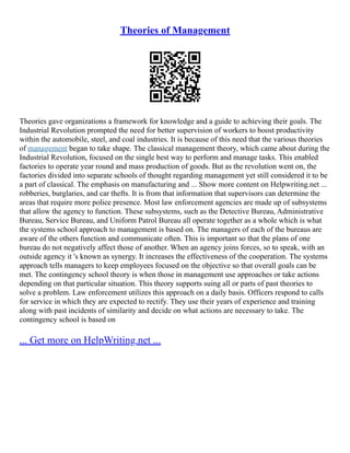 Theories of Management
Theories gave organizations a framework for knowledge and a guide to achieving their goals. The
Industrial Revolution prompted the need for better supervision of workers to boost productivity
within the automobile, steel, and coal industries. It is because of this need that the various theories
of management began to take shape. The classical management theory, which came about during the
Industrial Revolution, focused on the single best way to perform and manage tasks. This enabled
factories to operate year round and mass production of goods. But as the revolution went on, the
factories divided into separate schools of thought regarding management yet still considered it to be
a part of classical. The emphasis on manufacturing and ... Show more content on Helpwriting.net ...
robberies, burglaries, and car thefts. It is from that information that supervisors can determine the
areas that require more police presence. Most law enforcement agencies are made up of subsystems
that allow the agency to function. These subsystems, such as the Detective Bureau, Administrative
Bureau, Service Bureau, and Uniform Patrol Bureau all operate together as a whole which is what
the systems school approach to management is based on. The managers of each of the bureaus are
aware of the others function and communicate often. This is important so that the plans of one
bureau do not negatively affect those of another. When an agency joins forces, so to speak, with an
outside agency it 's known as synergy. It increases the effectiveness of the cooperation. The systems
approach tells managers to keep employees focused on the objective so that overall goals can be
met. The contingency school theory is when those in management use approaches or take actions
depending on that particular situation. This theory supports suing all or parts of past theories to
solve a problem. Law enforcement utilizes this approach on a daily basis. Officers respond to calls
for service in which they are expected to rectify. They use their years of experience and training
along with past incidents of similarity and decide on what actions are necessary to take. The
contingency school is based on
... Get more on HelpWriting.net ...
 