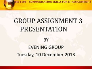 BIS 1104 – COMMUNICATION SKILLS FOR IT-ASSIGNMENT 3
GROUP ASSIGNMENT 3
PRESENTATION
BY
EVENING GROUP
Tuesday, 10 December 2013
 