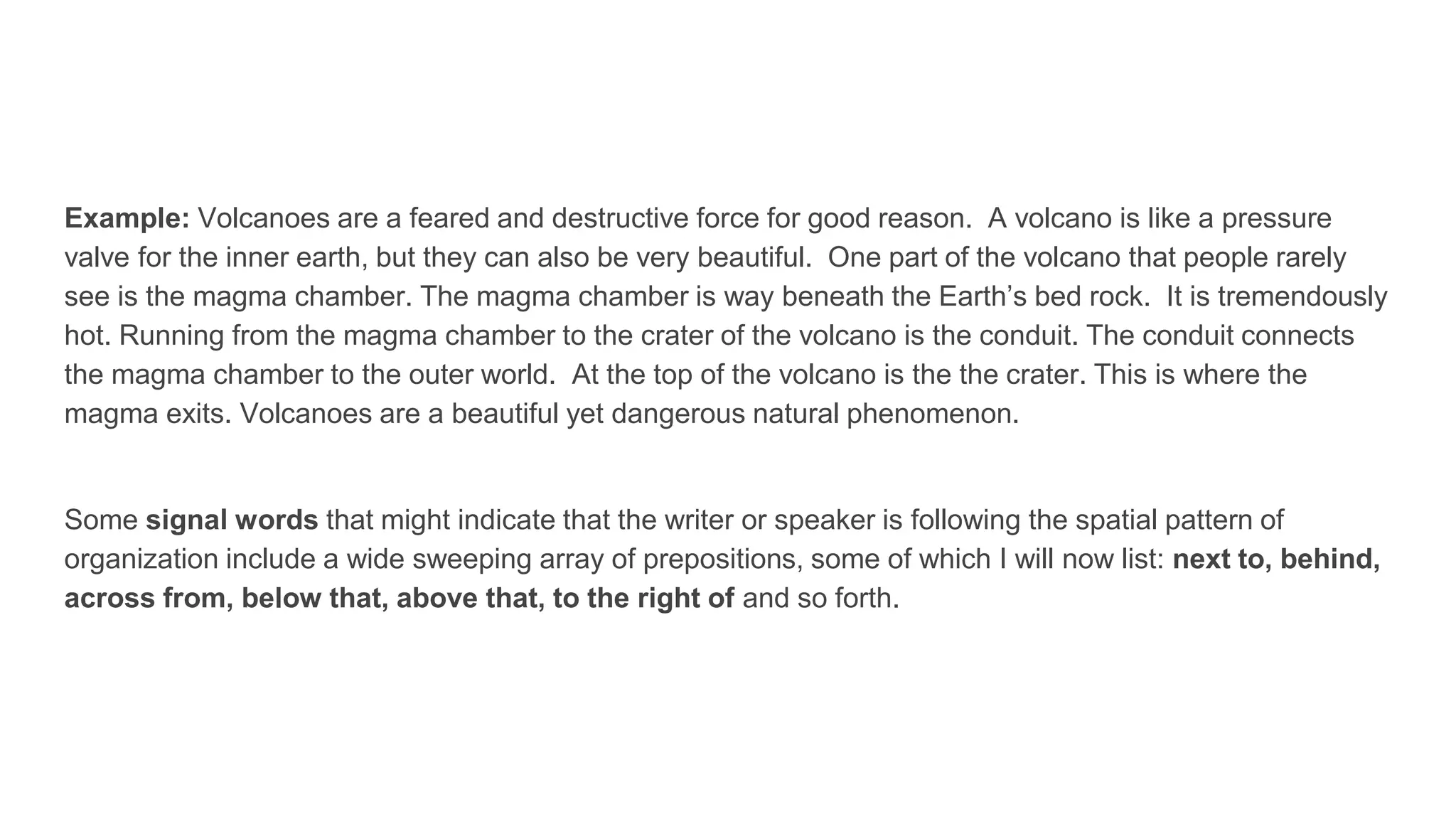 Example: Volcanoes are a feared and destructive force for good reason. A volcano is like a pressure
valve for the inner earth, but they can also be very beautiful. One part of the volcano that people rarely
see is the magma chamber. The magma chamber is way beneath the Earth’s bed rock. It is tremendously
hot. Running from the magma chamber to the crater of the volcano is the conduit. The conduit connects
the magma chamber to the outer world. At the top of the volcano is the the crater. This is where the
magma exits. Volcanoes are a beautiful yet dangerous natural phenomenon.
Some signal words that might indicate that the writer or speaker is following the spatial pattern of
organization include a wide sweeping array of prepositions, some of which I will now list: next to, behind,
across from, below that, above that, to the right of and so forth.
 