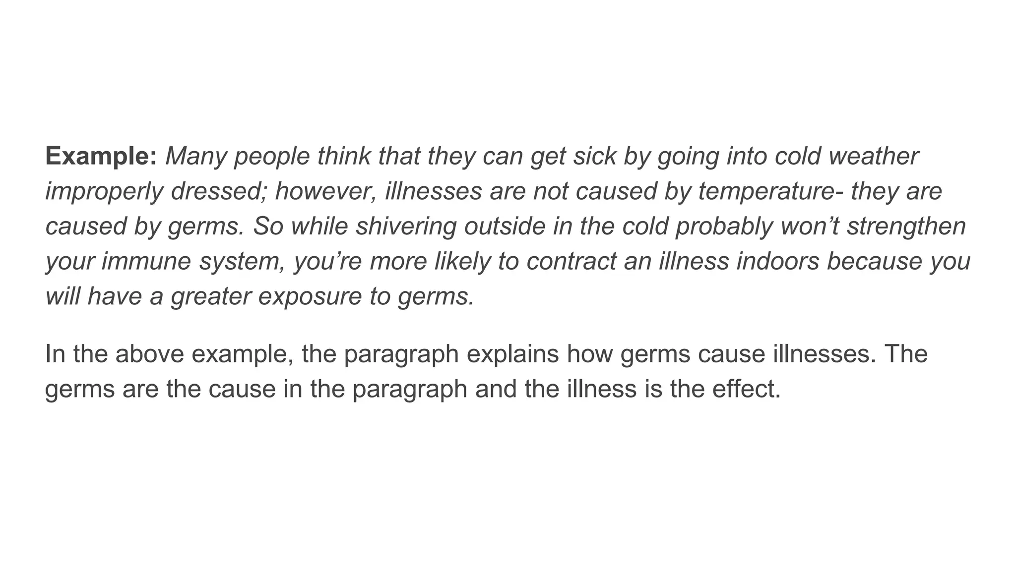 Example: Many people think that they can get sick by going into cold weather
improperly dressed; however, illnesses are not caused by temperature- they are
caused by germs. So while shivering outside in the cold probably won’t strengthen
your immune system, you’re more likely to contract an illness indoors because you
will have a greater exposure to germs.
In the above example, the paragraph explains how germs cause illnesses. The
germs are the cause in the paragraph and the illness is the effect.
 