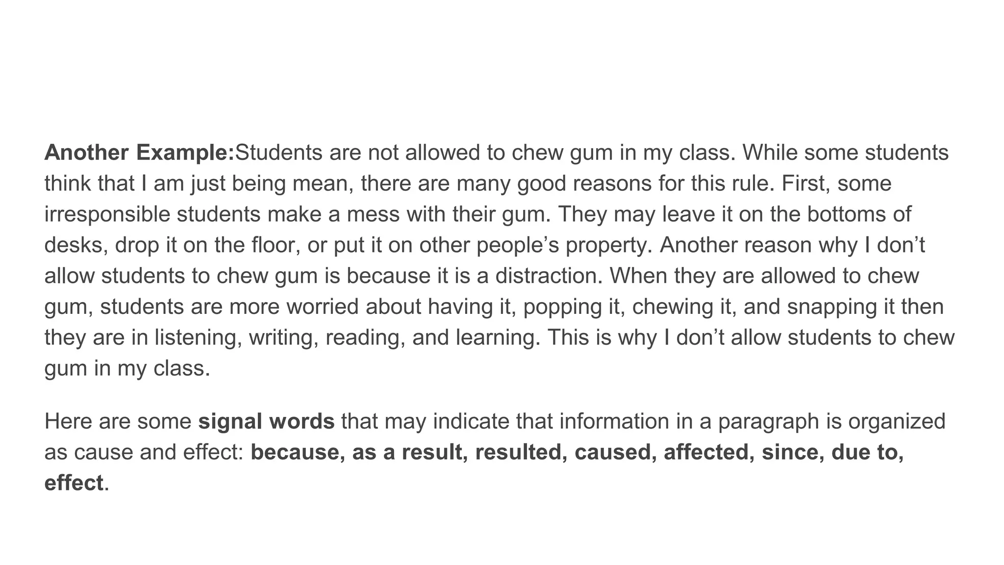 Another Example:Students are not allowed to chew gum in my class. While some students
think that I am just being mean, there are many good reasons for this rule. First, some
irresponsible students make a mess with their gum. They may leave it on the bottoms of
desks, drop it on the floor, or put it on other people’s property. Another reason why I don’t
allow students to chew gum is because it is a distraction. When they are allowed to chew
gum, students are more worried about having it, popping it, chewing it, and snapping it then
they are in listening, writing, reading, and learning. This is why I don’t allow students to chew
gum in my class.
Here are some signal words that may indicate that information in a paragraph is organized
as cause and effect: because, as a result, resulted, caused, affected, since, due to,
effect.
 
